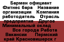 Бармен-официант Фитнес-бара › Название организации ­ Компания-работодатель › Отрасль предприятия ­ Другое › Минимальный оклад ­ 15 000 - Все города Работа » Вакансии   . Пермский край,Красновишерск г.